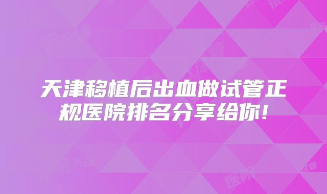 天津移植后出血做试管正规医院排名分享给你!