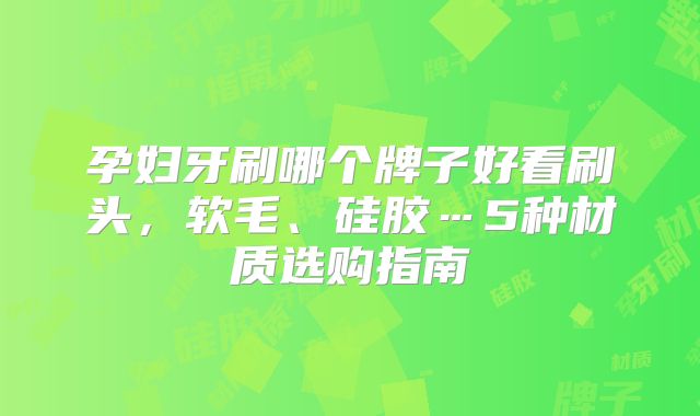 孕妇牙刷哪个牌子好看刷头，软毛、硅胶…5种材质选购指南