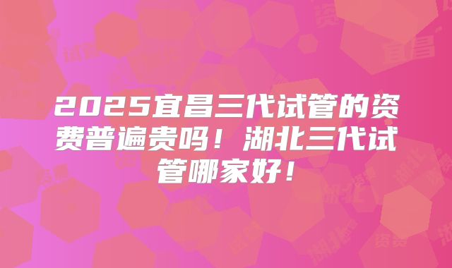 2025宜昌三代试管的资费普遍贵吗!湖北三代试管哪家好!