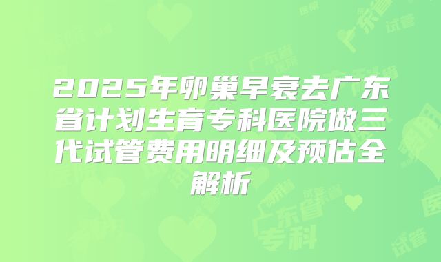 2025年卵巢早衰去广东省计划生育专科医院做三代试管费用明细及预估全解析