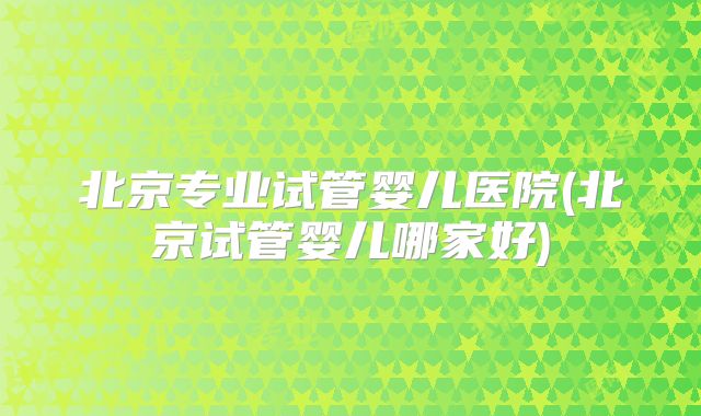 北京专业试管婴儿医院(北京试管婴儿哪家好)