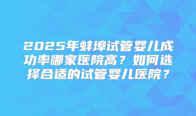 2025年蚌埠试管婴儿成功率哪家医院高？如何选择合适的试管婴儿医院？