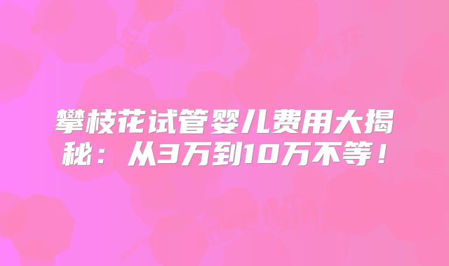 攀枝花试管婴儿费用大揭秘：从3万到10万不等！