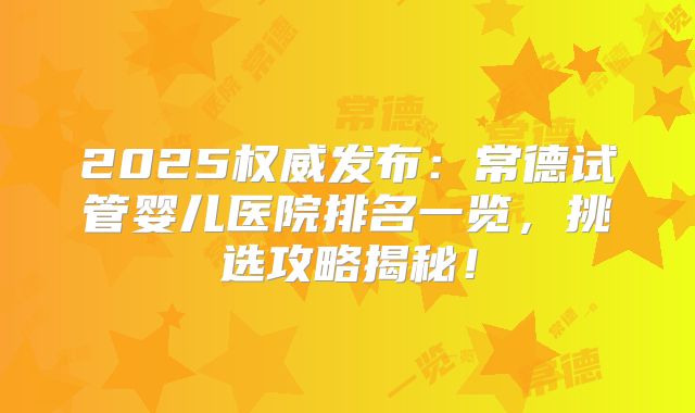 2025权威发布：常德试管婴儿医院排名一览，挑选攻略揭秘！
