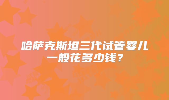 哈萨克斯坦三代试管婴儿一般花多少钱？