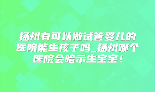 扬州有可以做试管婴儿的医院能生孩子吗_扬州哪个医院会暗示生宝宝！