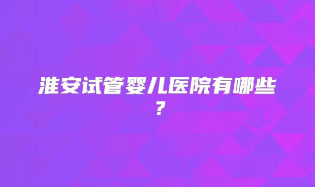 淮安试管婴儿医院有哪些？