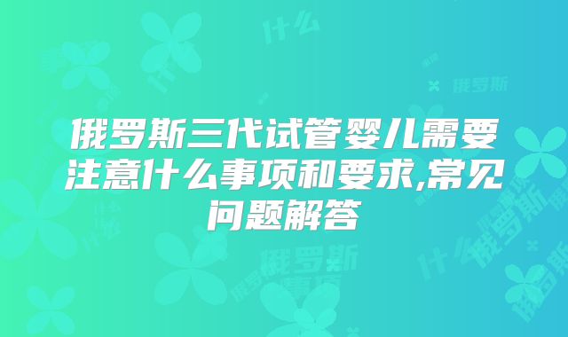 俄罗斯三代试管婴儿需要注意什么事项和要求,常见问题解答
