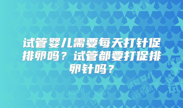 试管婴儿需要每天打针促排卵吗？试管都要打促排卵针吗？
