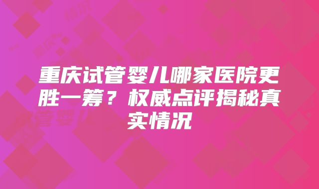 重庆试管婴儿哪家医院更胜一筹？权威点评揭秘真实情况