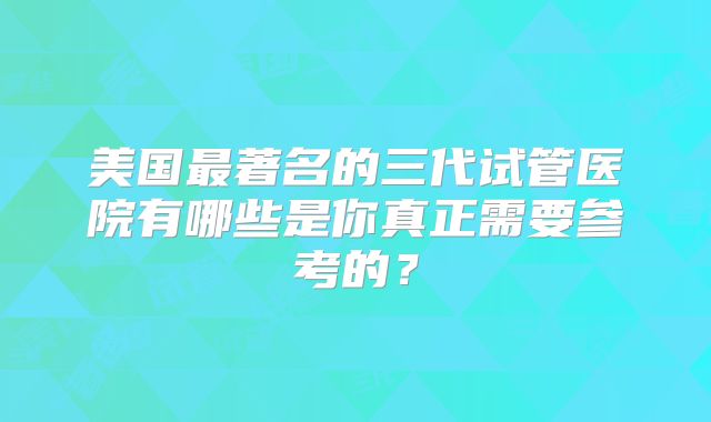 美国最著名的三代试管医院有哪些是你真正需要参考的？