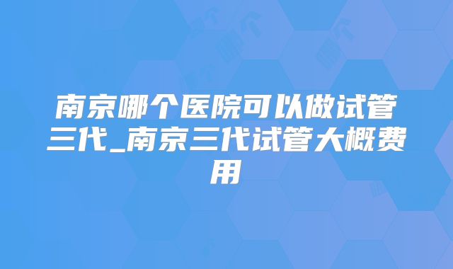 南京哪个医院可以做试管三代_南京三代试管大概费用