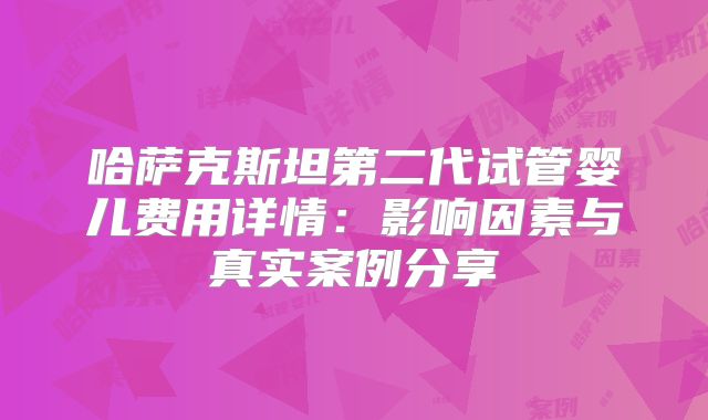 哈萨克斯坦第二代试管婴儿费用详情：影响因素与真实案例分享