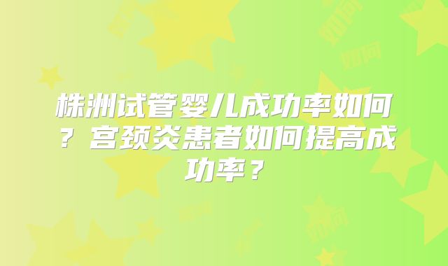 株洲试管婴儿成功率如何?宫颈炎患者如何提高成功率?