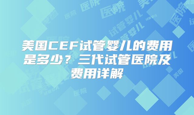 美国CEF试管婴儿的费用是多少？三代试管医院及费用详解