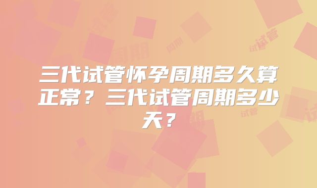 三代试管怀孕周期多久算正常?三代试管周期多少天?