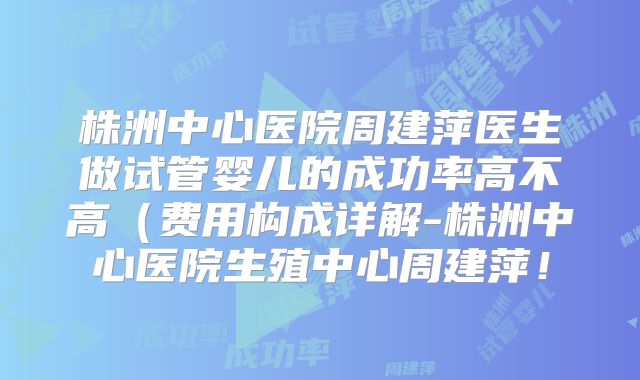 株洲中心医院周建萍医生做试管婴儿的成功率高不高（费用构成详解-株洲中心医院生殖中心周建萍！