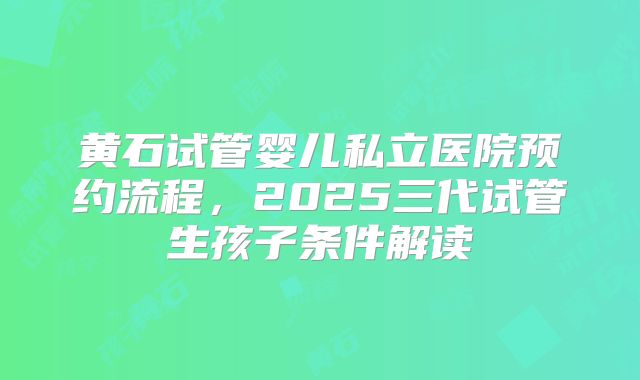 黄石试管婴儿私立医院预约流程，2025三代试管生孩子条件解读