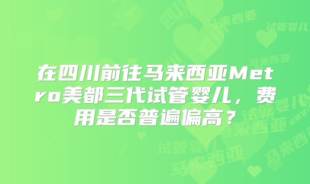 在四川前往马来西亚Metro美都三代试管婴儿，费用是否普遍偏高？