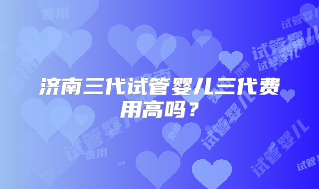 济南三代试管婴儿三代费用高吗?