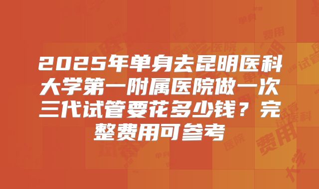 2025年单身去昆明医科大学第一附属医院做一次三代试管要花多少钱?完整费用可参考