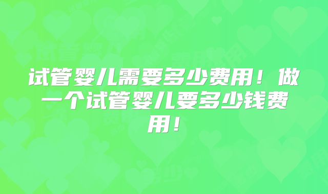 试管婴儿需要多少费用！做一个试管婴儿要多少钱费用！