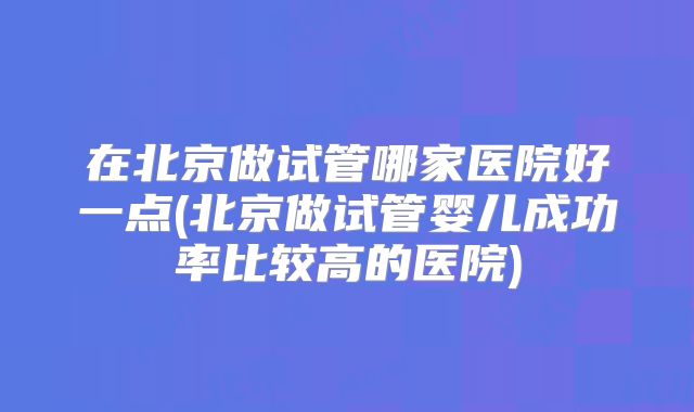 在北京做试管哪家医院好一点(北京做试管婴儿成功率比较高的医院)