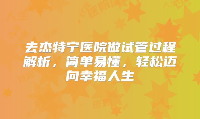 去杰特宁医院做试管过程解析，简单易懂，轻松迈向幸福人生