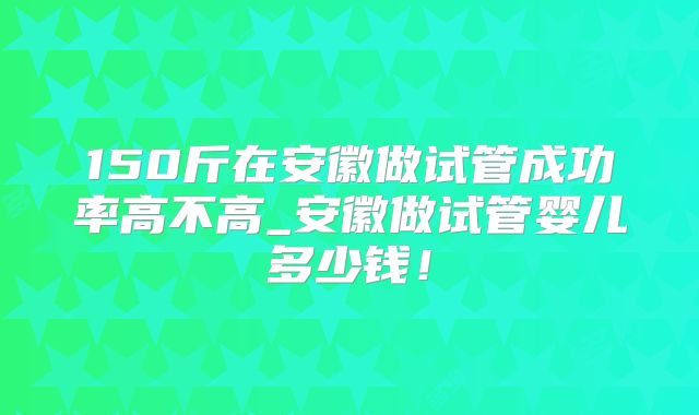 150斤在安徽做试管成功率高不高_安徽做试管婴儿多少钱!