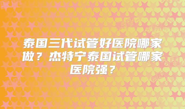泰国三代试管好医院哪家做？杰特宁泰国试管哪家医院强？