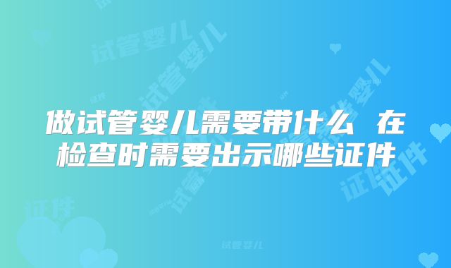 做试管婴儿需要带什么 在检查时需要出示哪些证件