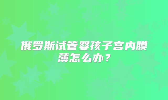 俄罗斯试管婴孩子宫内膜薄怎么办？