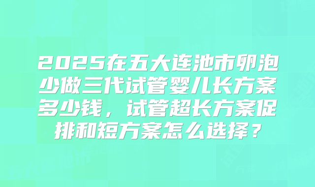 2025在五大连池市卵泡少做三代试管婴儿长方案多少钱,试管超长方案促排和短方案怎么选择?