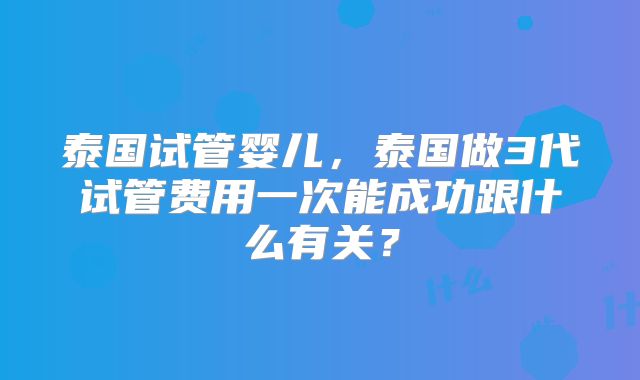 泰国试管婴儿,泰国做3代试管费用一次能成功跟什么有关?