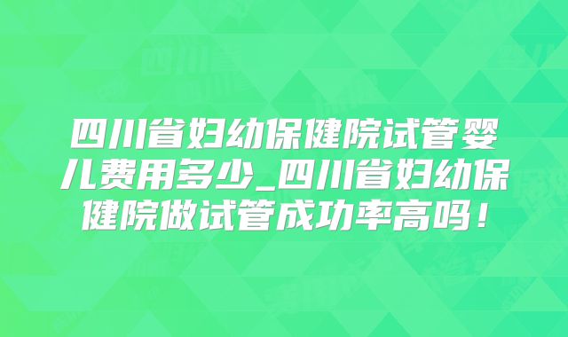 四川省妇幼保健院试管婴儿费用多少_四川省妇幼保健院做试管成功率高吗！