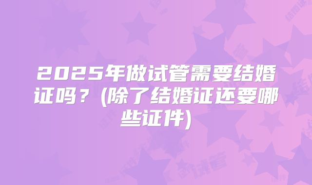 2025年做试管需要结婚证吗？(除了结婚证还要哪些证件)