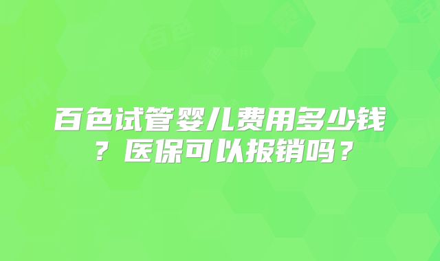 百色试管婴儿费用多少钱?医保可以报销吗?