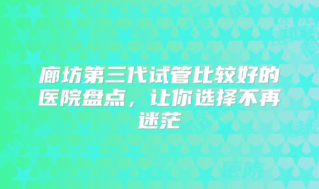 廊坊第三代试管比较好的医院盘点,让你选择不再迷茫