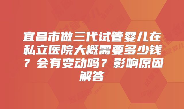 宜昌市做三代试管婴儿在私立医院大概需要多少钱？会有变动吗？影响原因解答