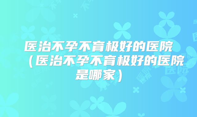 医治不孕不育极好的医院(医治不孕不育极好的医院是哪家)