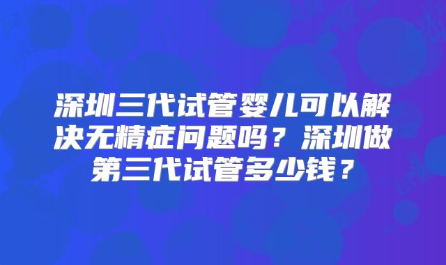 深圳三代试管婴儿可以解决无精症问题吗？深圳做第三代试管多少钱？