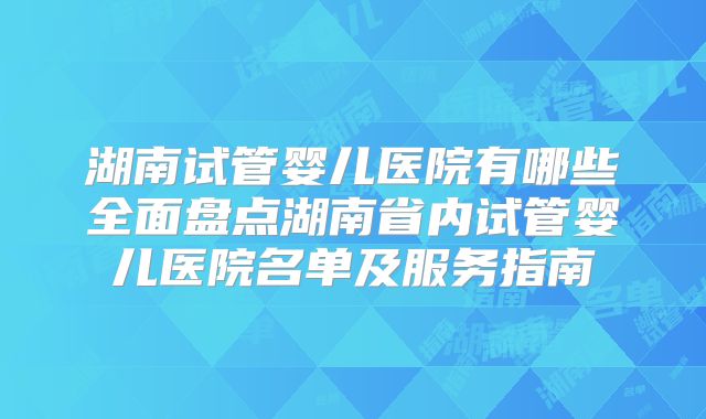 湖南试管婴儿医院有哪些全面盘点湖南省内试管婴儿医院名单及服务指南