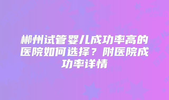 郴州试管婴儿成功率高的医院如何选择？附医院成功率详情