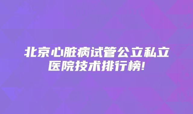 北京心脏病试管公立私立医院技术排行榜!