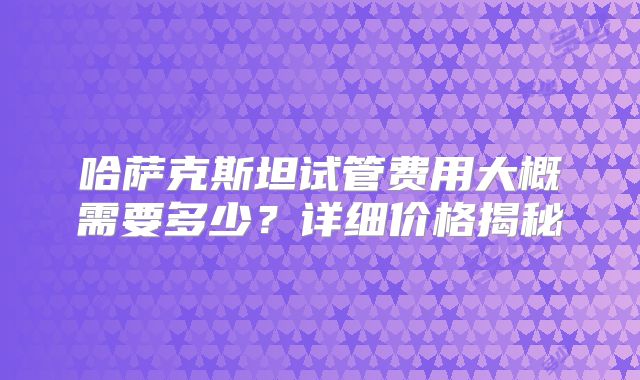 哈萨克斯坦试管费用大概需要多少？详细价格揭秘