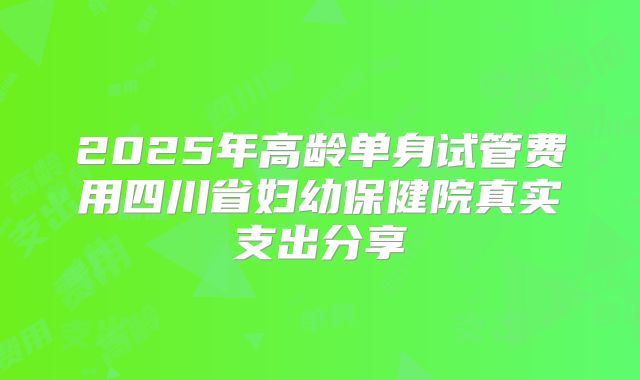 2025年高龄单身试管费用四川省妇幼保健院真实支出分享