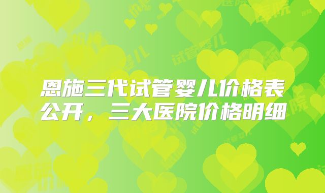 恩施三代试管婴儿价格表公开，三大医院价格明细