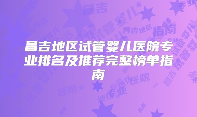 昌吉地区试管婴儿医院专业排名及推荐完整榜单指南