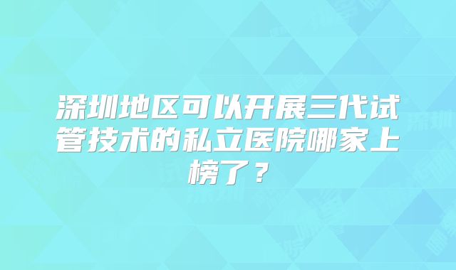 深圳地区可以开展三代试管技术的私立医院哪家上榜了？