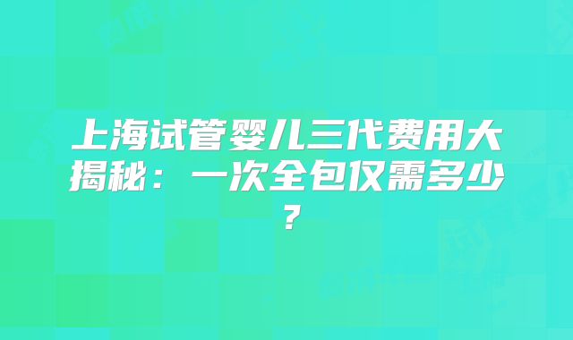 上海试管婴儿三代费用大揭秘：一次全包仅需多少？